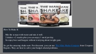 How To Make It:
Mix the scoops with water and mix it well.
2 shakes + 2 snacks plus you can enjoy 1 meal per day.
So enjoy beer and burgers without worrying about weight gain.
So get the amazing shake now. For discount, you can use The Man Shake Coupons from Coupons
Experts. They are here to solve your budget-related problems.
 