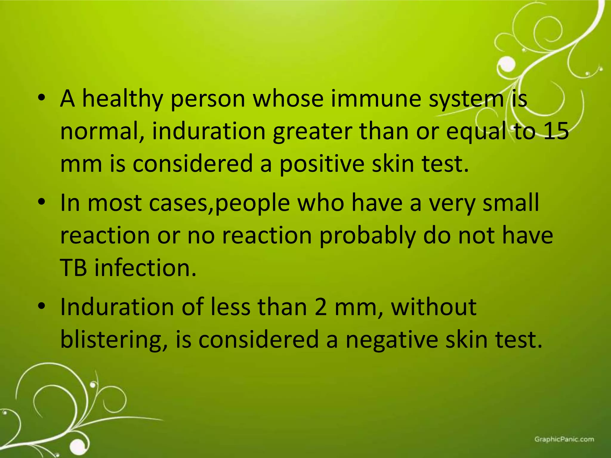 • A healthy person whose immune system is 
normal, induration greater than or equal to 15 
mm is considered a positive skin test. 
• In most cases,people who have a very small 
reaction or no reaction probably do not have 
TB infection. 
• Induration of less than 2 mm, without 
blistering, is considered a negative skin test. 
 