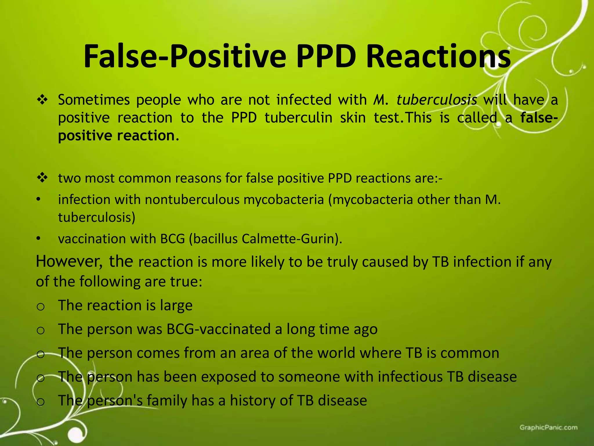 False-Positive PPD Reactions 
 Sometimes people who are not infected with M. tuberculosis will have a 
positive reaction to the PPD tuberculin skin test.This is called a false-positive 
reaction. 
 two most common reasons for false positive PPD reactions are:- 
• infection with nontuberculous mycobacteria (mycobacteria other than M. 
tuberculosis) 
• vaccination with BCG (bacillus Calmette-Gurin). 
However, the reaction is more likely to be truly caused by TB infection if any 
of the following are true: 
o The reaction is large 
o The person was BCG-vaccinated a long time ago 
o The person comes from an area of the world where TB is common 
o The person has been exposed to someone with infectious TB disease 
o The person's family has a history of TB disease 
 