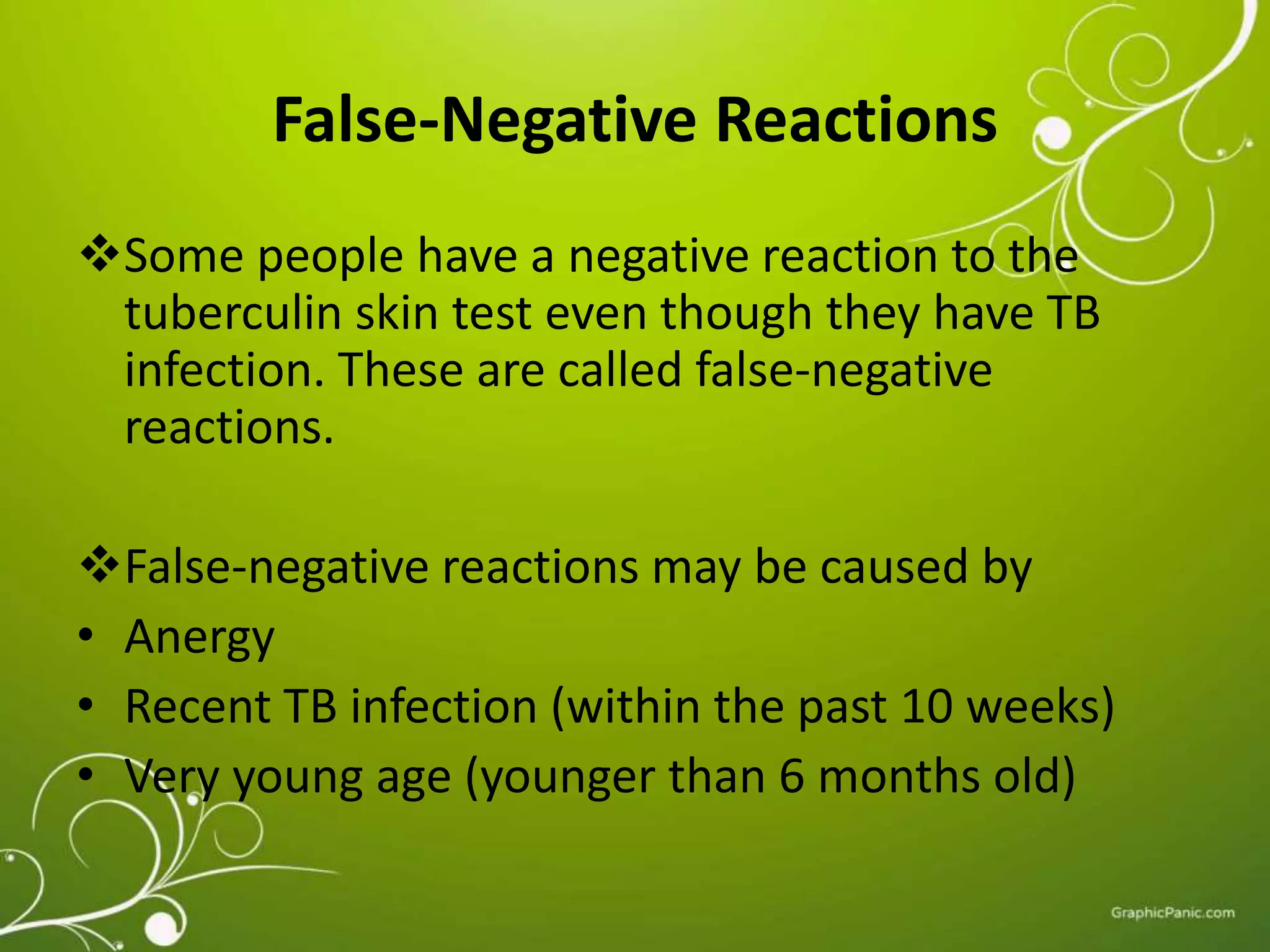 False-Negative Reactions 
Some people have a negative reaction to the 
tuberculin skin test even though they have TB 
infection. These are called false-negative 
reactions. 
False-negative reactions may be caused by 
• Anergy 
• Recent TB infection (within the past 10 weeks) 
• Very young age (younger than 6 months old) 
 