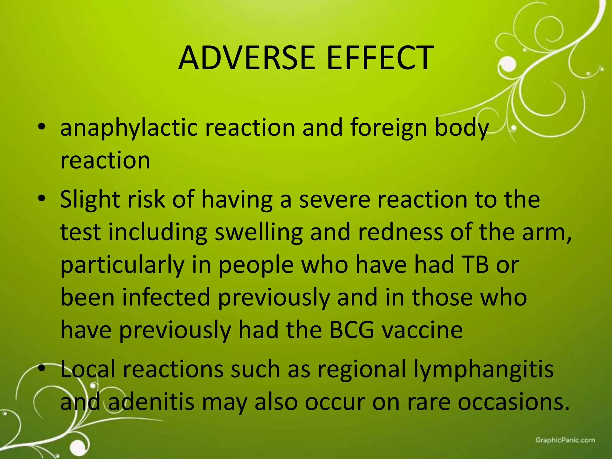 ADVERSE EFFECT 
• anaphylactic reaction and foreign body 
reaction 
• Slight risk of having a severe reaction to the 
test including swelling and redness of the arm, 
particularly in people who have had TB or 
been infected previously and in those who 
have previously had the BCG vaccine 
• Local reactions such as regional lymphangitis 
and adenitis may also occur on rare occasions. 
 