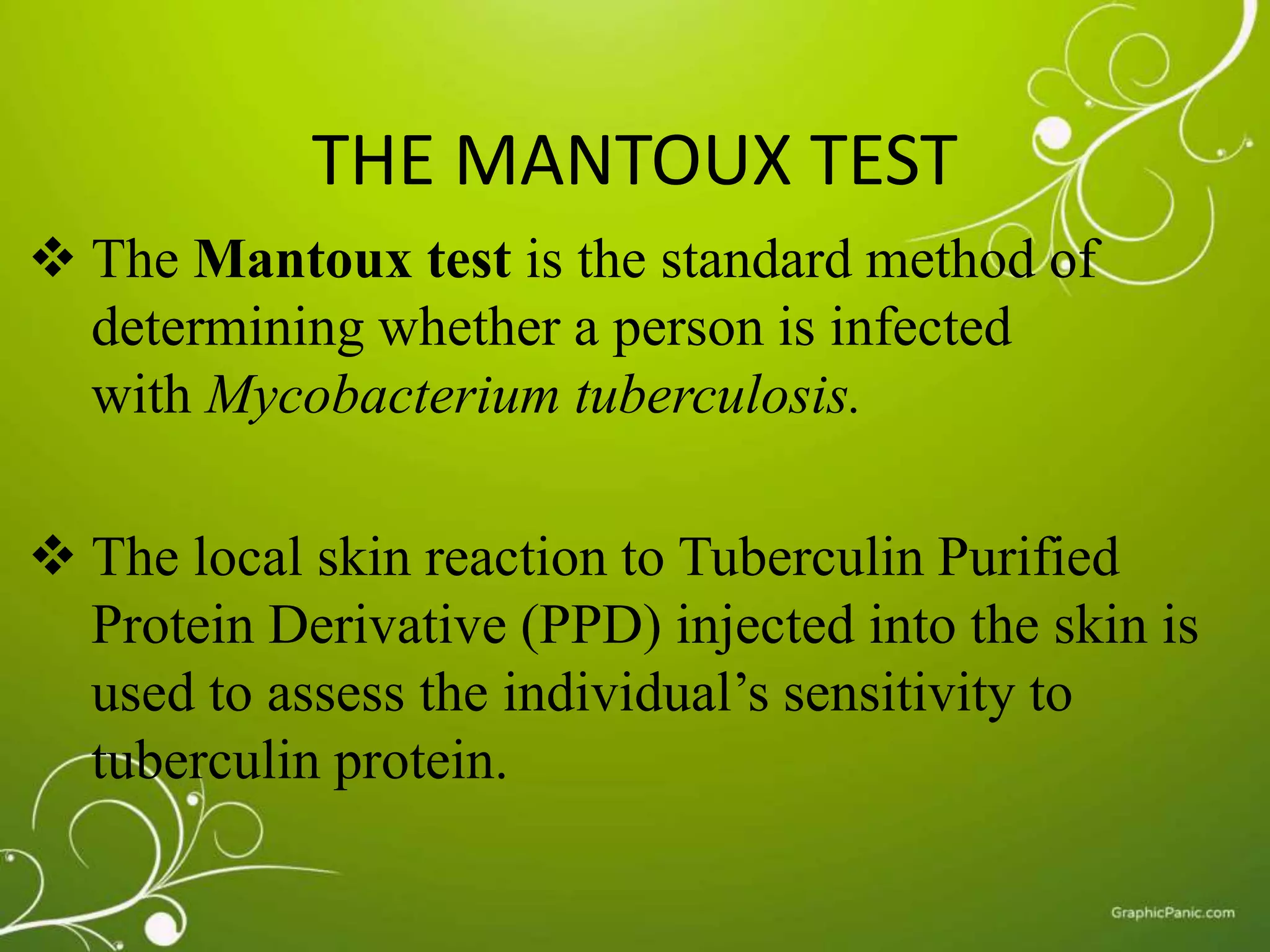 THE MANTOUX TEST 
 The Mantoux test is the standard method of 
determining whether a person is infected 
with Mycobacterium tuberculosis. 
 The local skin reaction to Tuberculin Purified 
Protein Derivative (PPD) injected into the skin is 
used to assess the individual’s sensitivity to 
tuberculin protein. 
 