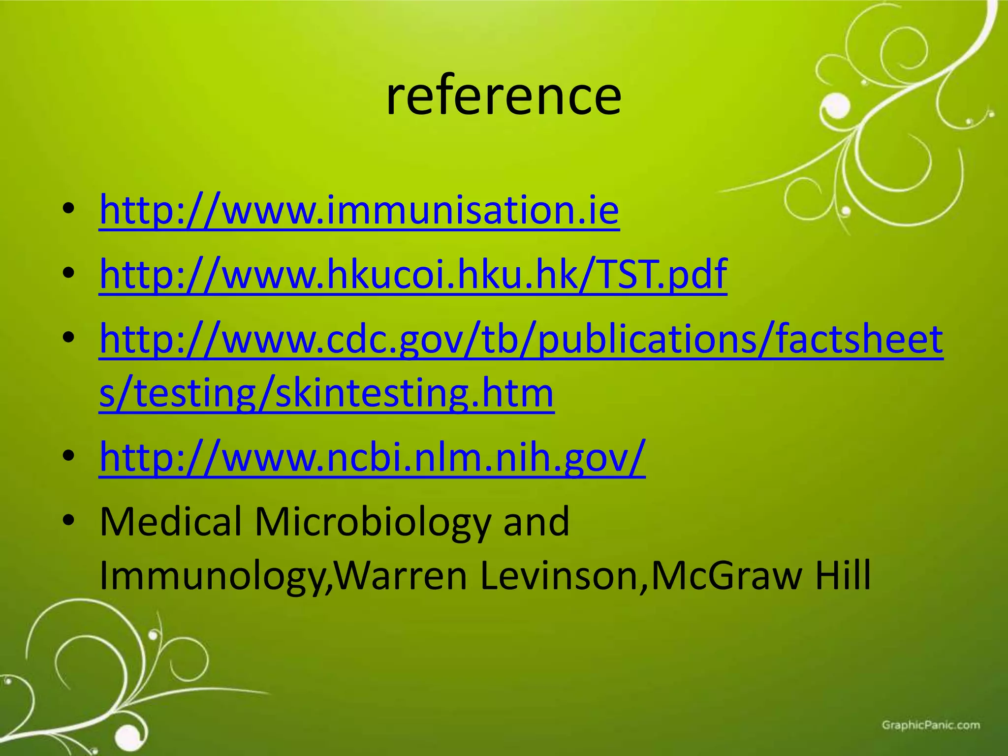 reference 
• http://www.immunisation.ie 
• http://www.hkucoi.hku.hk/TST.pdf 
• http://www.cdc.gov/tb/publications/factsheet 
s/testing/skintesting.htm 
• http://www.ncbi.nlm.nih.gov/ 
• Medical Microbiology and 
Immunology,Warren Levinson,McGraw Hill 
 