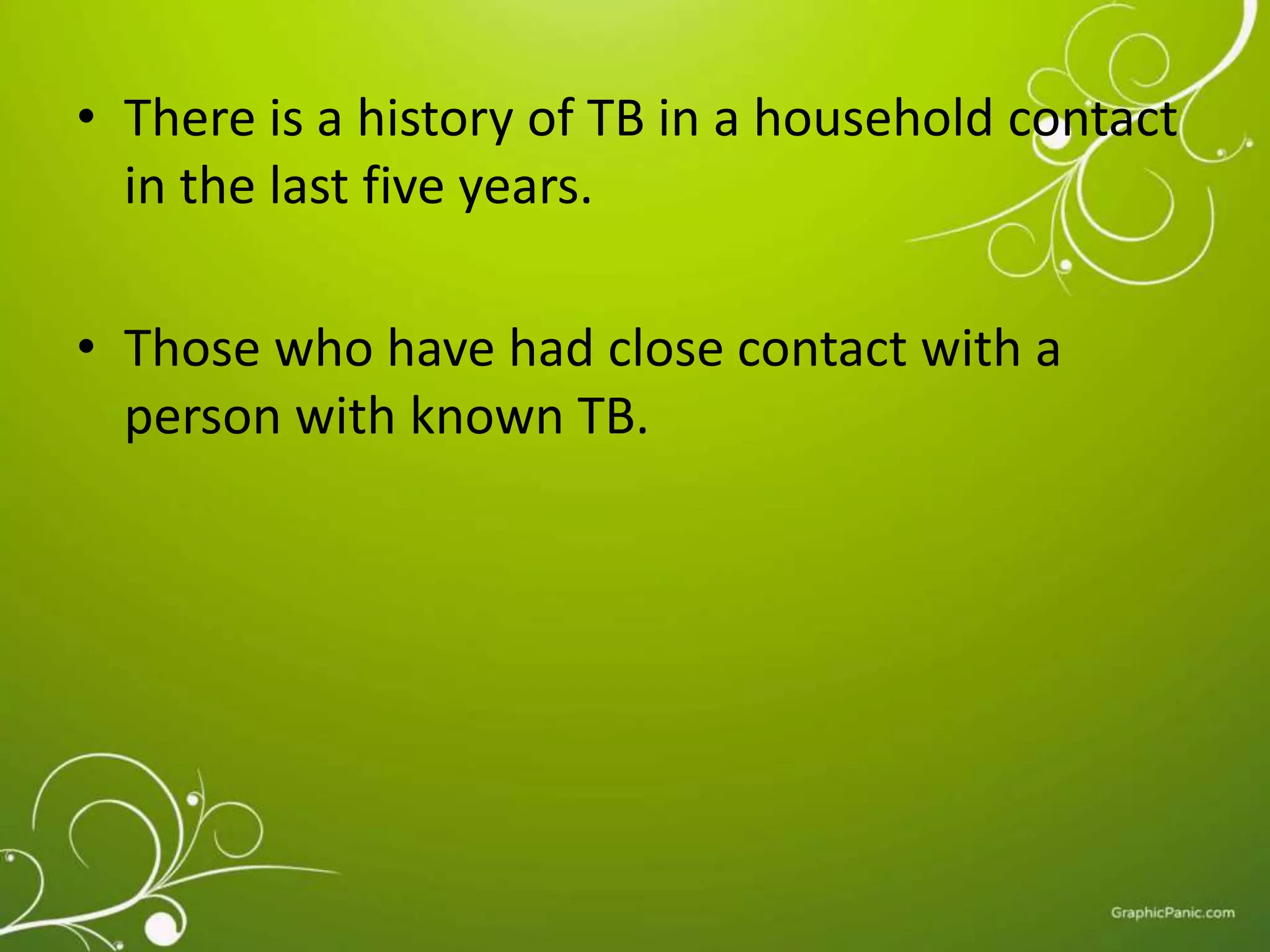 • There is a history of TB in a household contact 
in the last five years. 
• Those who have had close contact with a 
person with known TB. 
 