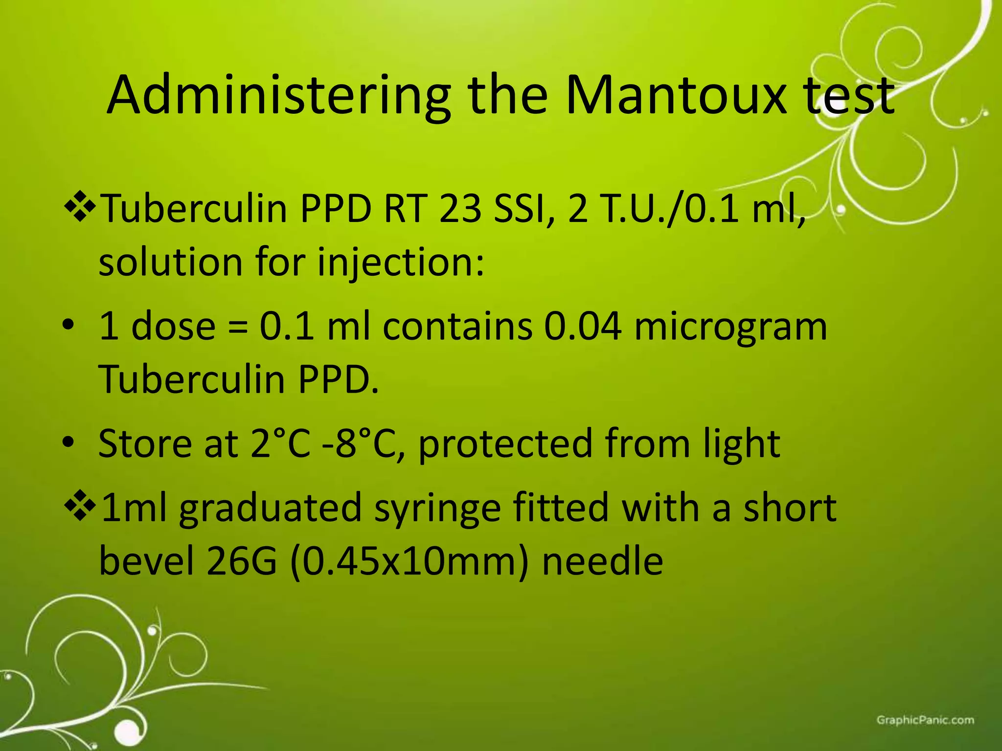 Administering the Mantoux test 
Tuberculin PPD RT 23 SSI, 2 T.U./0.1 ml, 
solution for injection: 
• 1 dose = 0.1 ml contains 0.04 microgram 
Tuberculin PPD. 
• Store at 2°C -8°C, protected from light 
1ml graduated syringe fitted with a short 
bevel 26G (0.45x10mm) needle 
 