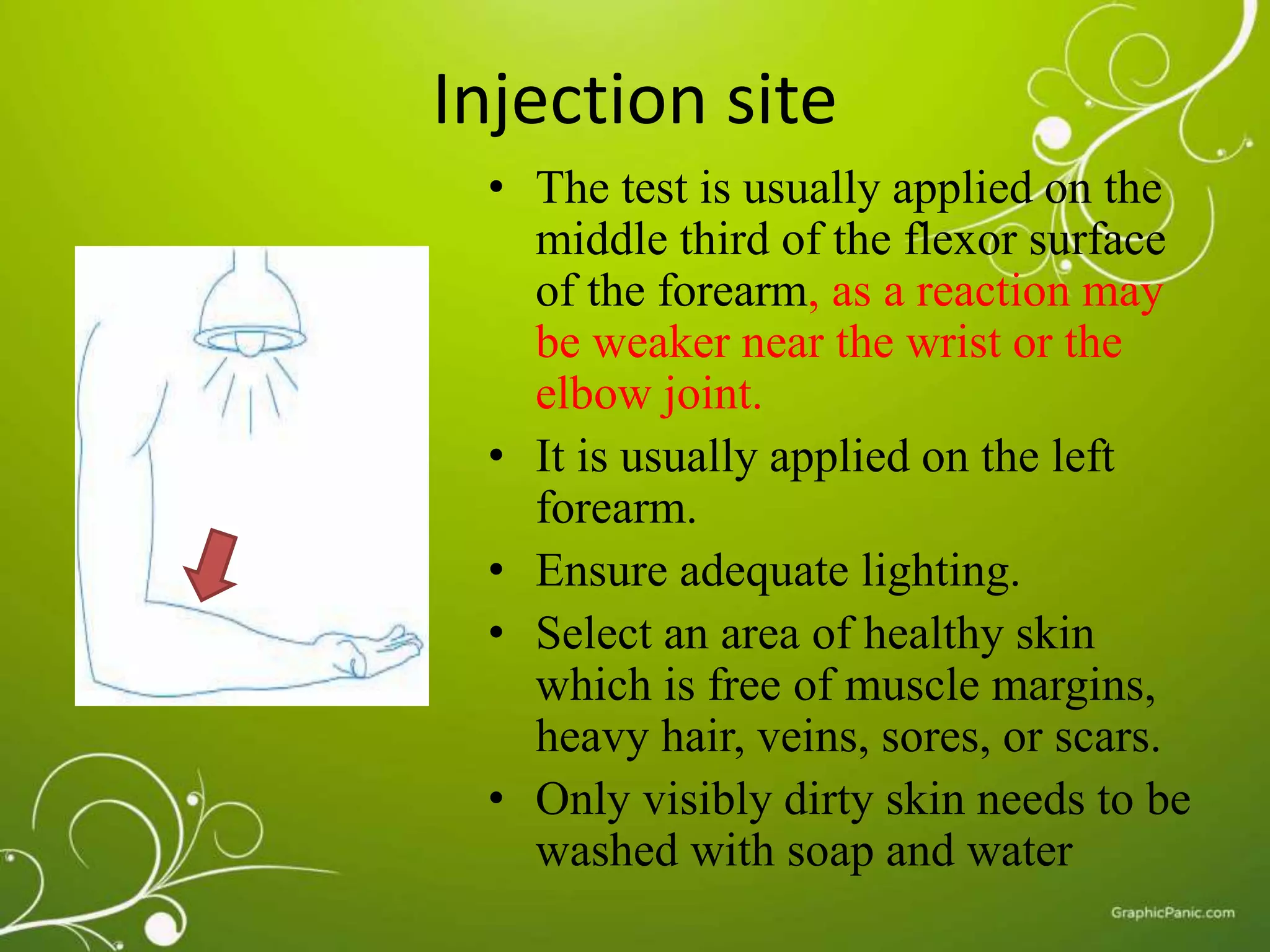 Injection site 
• The test is usually applied on the 
middle third of the flexor surface 
of the forearm, as a reaction may 
be weaker near the wrist or the 
elbow joint. 
• It is usually applied on the left 
forearm. 
• Ensure adequate lighting. 
• Select an area of healthy skin 
which is free of muscle margins, 
heavy hair, veins, sores, or scars. 
• Only visibly dirty skin needs to be 
washed with soap and water 
 