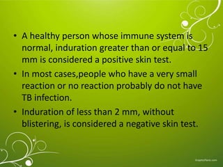 • A healthy person whose immune system is 
normal, induration greater than or equal to 15 
mm is considered a positive skin test. 
• In most cases,people who have a very small 
reaction or no reaction probably do not have 
TB infection. 
• Induration of less than 2 mm, without 
blistering, is considered a negative skin test. 
 