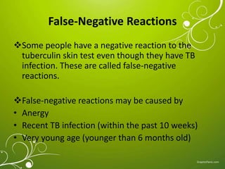 False-Negative Reactions 
Some people have a negative reaction to the 
tuberculin skin test even though they have TB 
infection. These are called false-negative 
reactions. 
False-negative reactions may be caused by 
• Anergy 
• Recent TB infection (within the past 10 weeks) 
• Very young age (younger than 6 months old) 
 