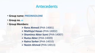 Antecedents
• Group name: PREDNISOLONE
• Group no. 01
• Group Members:
 Rana Ahmed (PHA-14001)
 Mahfujul Hasan (PHA-14002)
 Shamima Akter Sumi (PHA-14007)
 Ruma Akter (PHA-14009)
 Ratna Sarker (PHA-14010)
 Nasim Ahmed (PHA-14013)
1
 