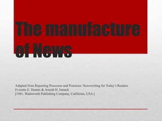 The manufacture
of News
Adapted from Reporting Processes and Practices: Newswriting for Today’s Readers
Everette E. Dennis & Arnold H. Ismach
[1981, Wadsworth Publishing Company, California, USA.]
 