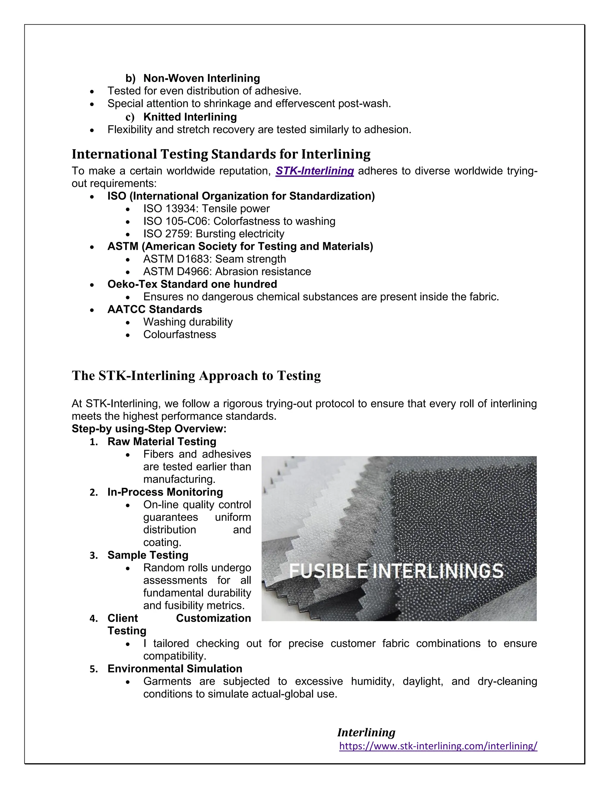 Interlining
https://www.stk-interlining.com/interlining/
b) Non-Woven Interlining
• Tested for even distribution of adhesive.
• Special attention to shrinkage and effervescent post-wash.
c) Knitted Interlining
• Flexibility and stretch recovery are tested similarly to adhesion.
International Testing Standards for Interlining
To make a certain worldwide reputation, STK-Interlining adheres to diverse worldwide trying-
out requirements:
• ISO (International Organization for Standardization)
• ISO 13934: Tensile power
• ISO 105-C06: Colorfastness to washing
• ISO 2759: Bursting electricity
• ASTM (American Society for Testing and Materials)
• ASTM D1683: Seam strength
• ASTM D4966: Abrasion resistance
• Oeko-Tex Standard one hundred
• Ensures no dangerous chemical substances are present inside the fabric.
• AATCC Standards
• Washing durability
• Colourfastness
The STK-Interlining Approach to Testing
At STK-Interlining, we follow a rigorous trying-out protocol to ensure that every roll of interlining
meets the highest performance standards.
Step-by using-Step Overview:
1. Raw Material Testing
• Fibers and adhesives
are tested earlier than
manufacturing.
2. In-Process Monitoring
• On-line quality control
guarantees uniform
distribution and
coating.
3. Sample Testing
• Random rolls undergo
assessments for all
fundamental durability
and fusibility metrics.
4. Client Customization
Testing
• I tailored checking out for precise customer fabric combinations to ensure
compatibility.
5. Environmental Simulation
• Garments are subjected to excessive humidity, daylight, and dry-cleaning
conditions to simulate actual-global use.
 