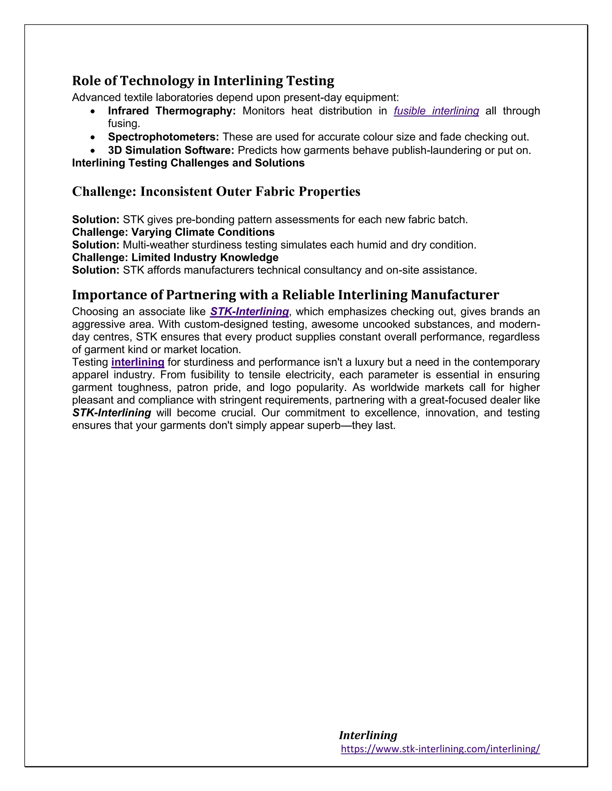 Interlining
https://www.stk-interlining.com/interlining/
Role of Technology in Interlining Testing
Advanced textile laboratories depend upon present-day equipment:
• Infrared Thermography: Monitors heat distribution in fusible interlining all through
fusing.
• Spectrophotometers: These are used for accurate colour size and fade checking out.
• 3D Simulation Software: Predicts how garments behave publish-laundering or put on.
Interlining Testing Challenges and Solutions
Challenge: Inconsistent Outer Fabric Properties
Solution: STK gives pre-bonding pattern assessments for each new fabric batch.
Challenge: Varying Climate Conditions
Solution: Multi-weather sturdiness testing simulates each humid and dry condition.
Challenge: Limited Industry Knowledge
Solution: STK affords manufacturers technical consultancy and on-site assistance.
Importance of Partnering with a Reliable Interlining Manufacturer
Choosing an associate like STK-Interlining, which emphasizes checking out, gives brands an
aggressive area. With custom-designed testing, awesome uncooked substances, and modern-
day centres, STK ensures that every product supplies constant overall performance, regardless
of garment kind or market location.
Testing interlining for sturdiness and performance isn't a luxury but a need in the contemporary
apparel industry. From fusibility to tensile electricity, each parameter is essential in ensuring
garment toughness, patron pride, and logo popularity. As worldwide markets call for higher
pleasant and compliance with stringent requirements, partnering with a great-focused dealer like
STK-Interlining will become crucial. Our commitment to excellence, innovation, and testing
ensures that your garments don't simply appear superb—they last.
 