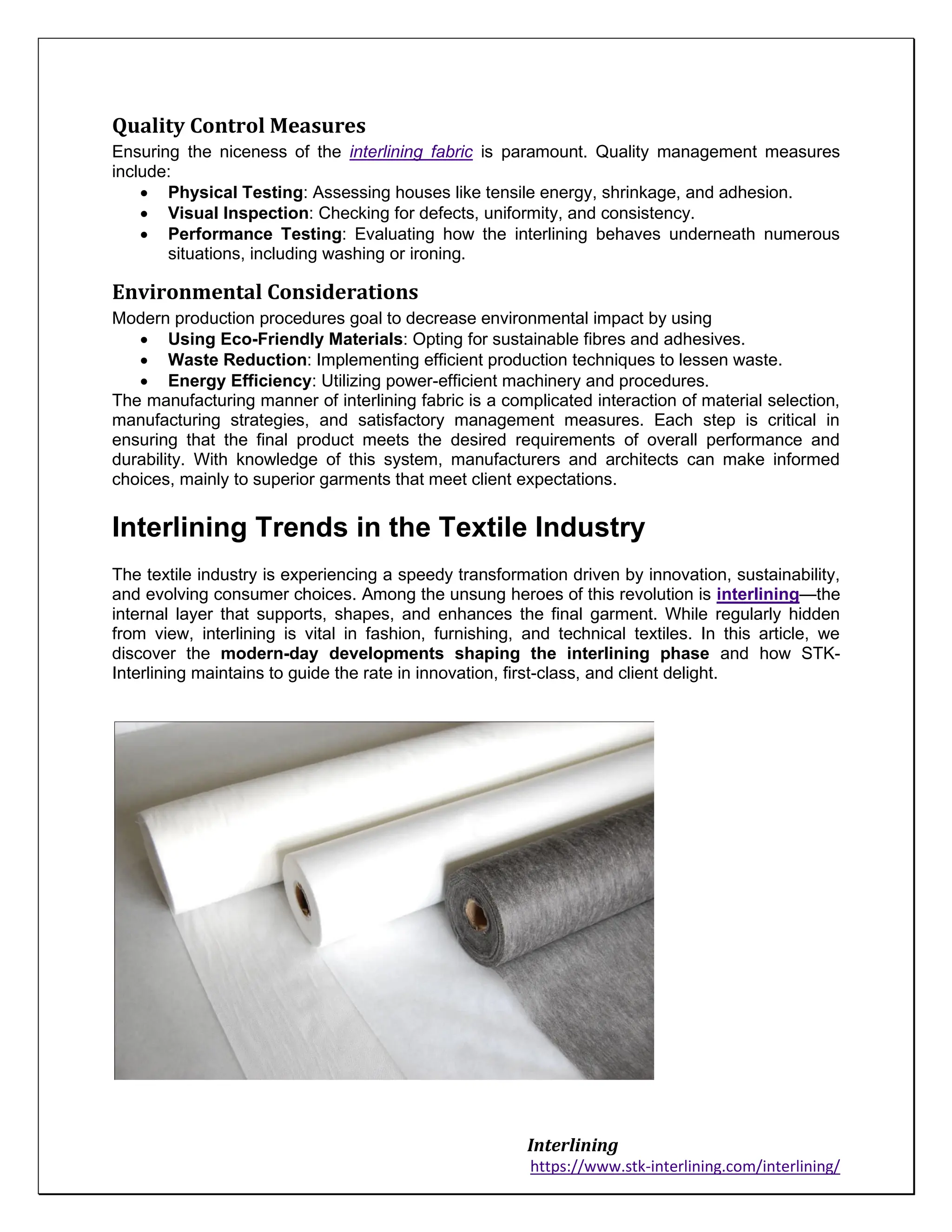 Interlining
https://www.stk-interlining.com/interlining/
Quality Control Measures
Ensuring the niceness of the interlining fabric is paramount. Quality management measures
include:
• Physical Testing: Assessing houses like tensile energy, shrinkage, and adhesion.
• Visual Inspection: Checking for defects, uniformity, and consistency.
• Performance Testing: Evaluating how the interlining behaves underneath numerous
situations, including washing or ironing.
Environmental Considerations
Modern production procedures goal to decrease environmental impact by using
• Using Eco-Friendly Materials: Opting for sustainable fibres and adhesives.
• Waste Reduction: Implementing efficient production techniques to lessen waste.
• Energy Efficiency: Utilizing power-efficient machinery and procedures.
The manufacturing manner of interlining fabric is a complicated interaction of material selection,
manufacturing strategies, and satisfactory management measures. Each step is critical in
ensuring that the final product meets the desired requirements of overall performance and
durability. With knowledge of this system, manufacturers and architects can make informed
choices, mainly to superior garments that meet client expectations.
Interlining Trends in the Textile Industry
The textile industry is experiencing a speedy transformation driven by innovation, sustainability,
and evolving consumer choices. Among the unsung heroes of this revolution is interlining—the
internal layer that supports, shapes, and enhances the final garment. While regularly hidden
from view, interlining is vital in fashion, furnishing, and technical textiles. In this article, we
discover the modern-day developments shaping the interlining phase and how STK-
Interlining maintains to guide the rate in innovation, first-class, and client delight.
 