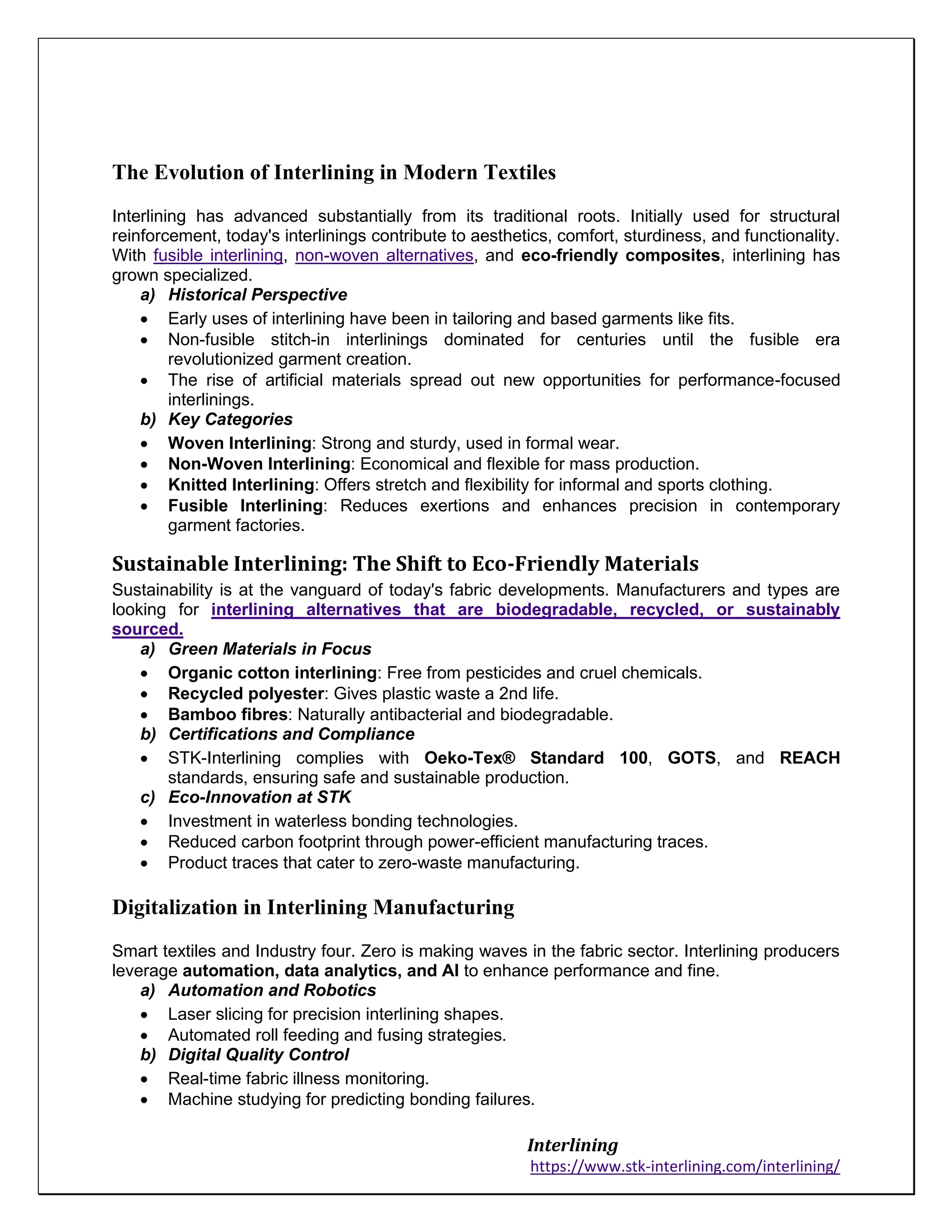Interlining
https://www.stk-interlining.com/interlining/
The Evolution of Interlining in Modern Textiles
Interlining has advanced substantially from its traditional roots. Initially used for structural
reinforcement, today's interlinings contribute to aesthetics, comfort, sturdiness, and functionality.
With fusible interlining, non-woven alternatives, and eco-friendly composites, interlining has
grown specialized.
a) Historical Perspective
• Early uses of interlining have been in tailoring and based garments like fits.
• Non-fusible stitch-in interlinings dominated for centuries until the fusible era
revolutionized garment creation.
• The rise of artificial materials spread out new opportunities for performance-focused
interlinings.
b) Key Categories
• Woven Interlining: Strong and sturdy, used in formal wear.
• Non-Woven Interlining: Economical and flexible for mass production.
• Knitted Interlining: Offers stretch and flexibility for informal and sports clothing.
• Fusible Interlining: Reduces exertions and enhances precision in contemporary
garment factories.
Sustainable Interlining: The Shift to Eco-Friendly Materials
Sustainability is at the vanguard of today's fabric developments. Manufacturers and types are
looking for interlining alternatives that are biodegradable, recycled, or sustainably
sourced.
a) Green Materials in Focus
• Organic cotton interlining: Free from pesticides and cruel chemicals.
• Recycled polyester: Gives plastic waste a 2nd life.
• Bamboo fibres: Naturally antibacterial and biodegradable.
b) Certifications and Compliance
• STK-Interlining complies with Oeko-Tex® Standard 100, GOTS, and REACH
standards, ensuring safe and sustainable production.
c) Eco-Innovation at STK
• Investment in waterless bonding technologies.
• Reduced carbon footprint through power-efficient manufacturing traces.
• Product traces that cater to zero-waste manufacturing.
Digitalization in Interlining Manufacturing
Smart textiles and Industry four. Zero is making waves in the fabric sector. Interlining producers
leverage automation, data analytics, and AI to enhance performance and fine.
a) Automation and Robotics
• Laser slicing for precision interlining shapes.
• Automated roll feeding and fusing strategies.
b) Digital Quality Control
• Real-time fabric illness monitoring.
• Machine studying for predicting bonding failures.
 