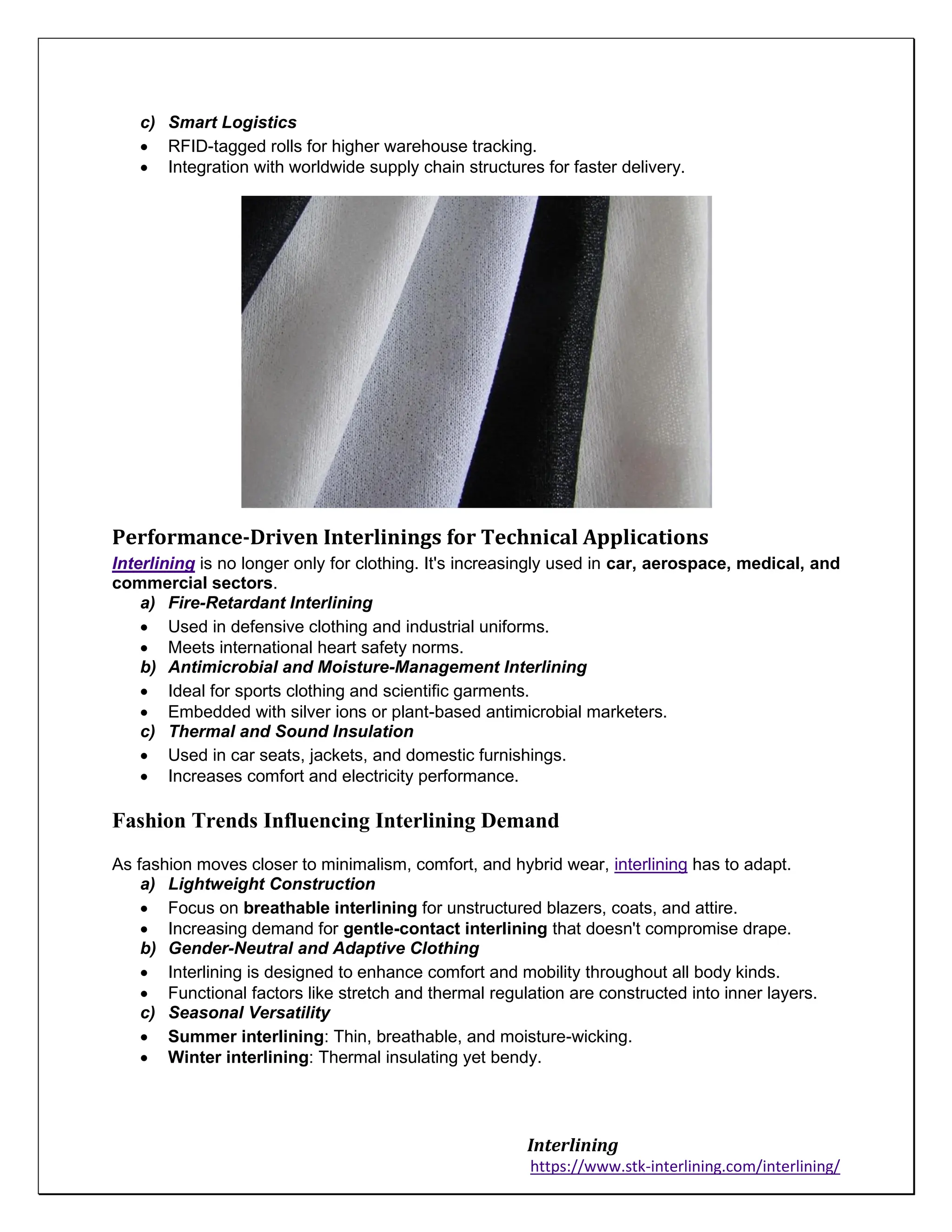 Interlining
https://www.stk-interlining.com/interlining/
c) Smart Logistics
• RFID-tagged rolls for higher warehouse tracking.
• Integration with worldwide supply chain structures for faster delivery.
Performance-Driven Interlinings for Technical Applications
Interlining is no longer only for clothing. It's increasingly used in car, aerospace, medical, and
commercial sectors.
a) Fire-Retardant Interlining
• Used in defensive clothing and industrial uniforms.
• Meets international heart safety norms.
b) Antimicrobial and Moisture-Management Interlining
• Ideal for sports clothing and scientific garments.
• Embedded with silver ions or plant-based antimicrobial marketers.
c) Thermal and Sound Insulation
• Used in car seats, jackets, and domestic furnishings.
• Increases comfort and electricity performance.
Fashion Trends Influencing Interlining Demand
As fashion moves closer to minimalism, comfort, and hybrid wear, interlining has to adapt.
a) Lightweight Construction
• Focus on breathable interlining for unstructured blazers, coats, and attire.
• Increasing demand for gentle-contact interlining that doesn't compromise drape.
b) Gender-Neutral and Adaptive Clothing
• Interlining is designed to enhance comfort and mobility throughout all body kinds.
• Functional factors like stretch and thermal regulation are constructed into inner layers.
c) Seasonal Versatility
• Summer interlining: Thin, breathable, and moisture-wicking.
• Winter interlining: Thermal insulating yet bendy.
 
