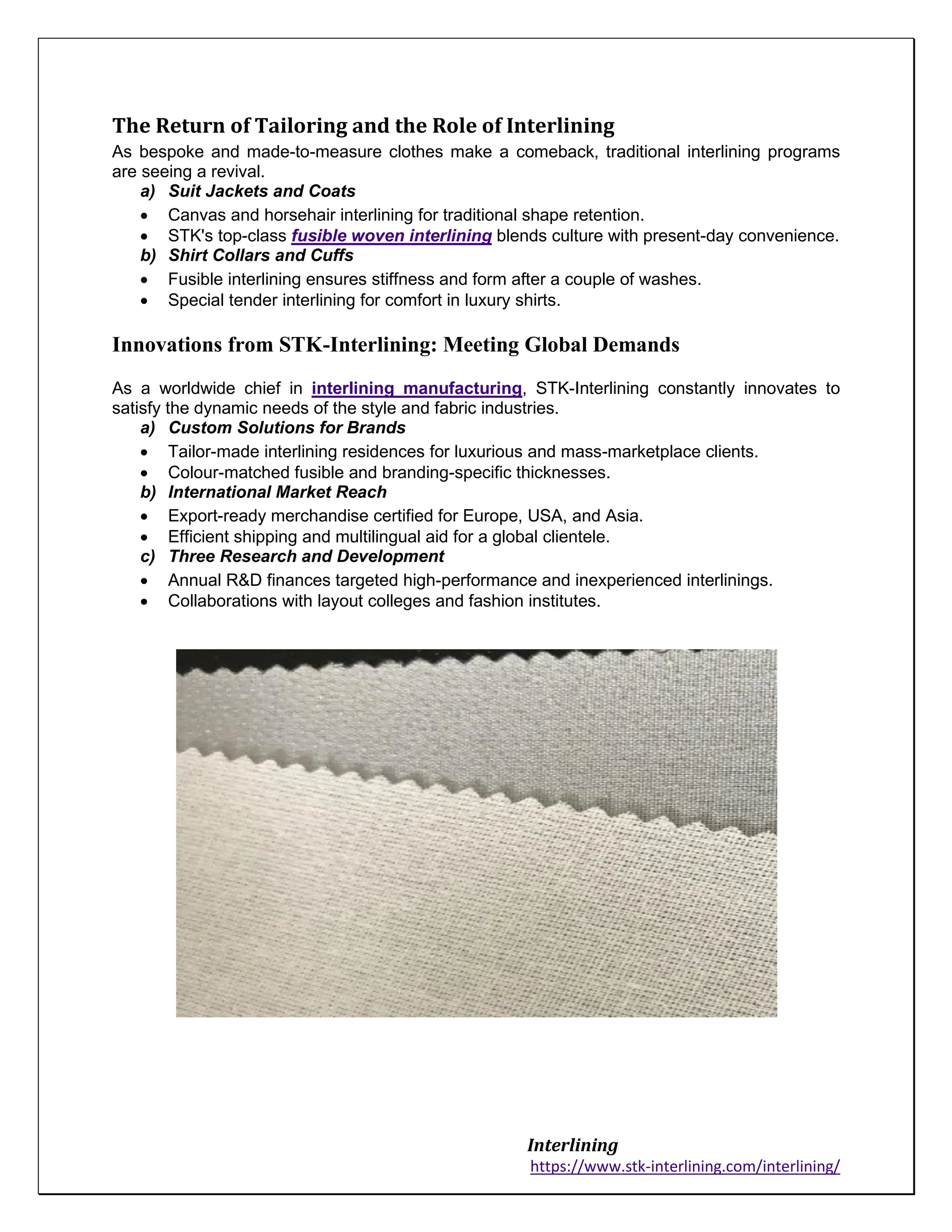 Interlining
https://www.stk-interlining.com/interlining/
The Return of Tailoring and the Role of Interlining
As bespoke and made-to-measure clothes make a comeback, traditional interlining programs
are seeing a revival.
a) Suit Jackets and Coats
• Canvas and horsehair interlining for traditional shape retention.
• STK's top-class fusible woven interlining blends culture with present-day convenience.
b) Shirt Collars and Cuffs
• Fusible interlining ensures stiffness and form after a couple of washes.
• Special tender interlining for comfort in luxury shirts.
Innovations from STK-Interlining: Meeting Global Demands
As a worldwide chief in interlining manufacturing, STK-Interlining constantly innovates to
satisfy the dynamic needs of the style and fabric industries.
a) Custom Solutions for Brands
• Tailor-made interlining residences for luxurious and mass-marketplace clients.
• Colour-matched fusible and branding-specific thicknesses.
b) International Market Reach
• Export-ready merchandise certified for Europe, USA, and Asia.
• Efficient shipping and multilingual aid for a global clientele.
c) Three Research and Development
• Annual R&D finances targeted high-performance and inexperienced interlinings.
• Collaborations with layout colleges and fashion institutes.
 