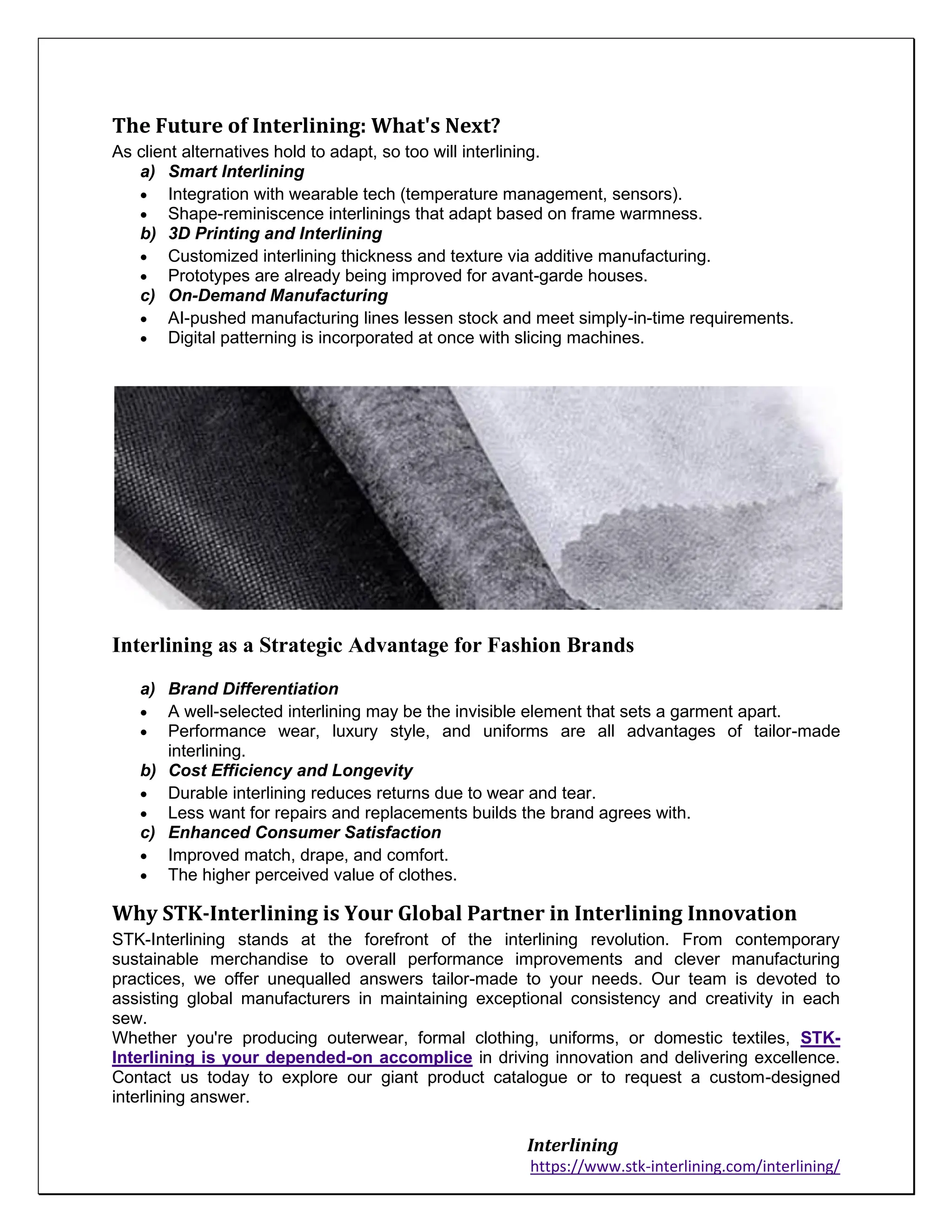 Interlining
https://www.stk-interlining.com/interlining/
The Future of Interlining: What's Next?
As client alternatives hold to adapt, so too will interlining.
a) Smart Interlining
• Integration with wearable tech (temperature management, sensors).
• Shape-reminiscence interlinings that adapt based on frame warmness.
b) 3D Printing and Interlining
• Customized interlining thickness and texture via additive manufacturing.
• Prototypes are already being improved for avant-garde houses.
c) On-Demand Manufacturing
• AI-pushed manufacturing lines lessen stock and meet simply-in-time requirements.
• Digital patterning is incorporated at once with slicing machines.
Interlining as a Strategic Advantage for Fashion Brands
a) Brand Differentiation
• A well-selected interlining may be the invisible element that sets a garment apart.
• Performance wear, luxury style, and uniforms are all advantages of tailor-made
interlining.
b) Cost Efficiency and Longevity
• Durable interlining reduces returns due to wear and tear.
• Less want for repairs and replacements builds the brand agrees with.
c) Enhanced Consumer Satisfaction
• Improved match, drape, and comfort.
• The higher perceived value of clothes.
Why STK-Interlining is Your Global Partner in Interlining Innovation
STK-Interlining stands at the forefront of the interlining revolution. From contemporary
sustainable merchandise to overall performance improvements and clever manufacturing
practices, we offer unequalled answers tailor-made to your needs. Our team is devoted to
assisting global manufacturers in maintaining exceptional consistency and creativity in each
sew.
Whether you're producing outerwear, formal clothing, uniforms, or domestic textiles, STK-
Interlining is your depended-on accomplice in driving innovation and delivering excellence.
Contact us today to explore our giant product catalogue or to request a custom-designed
interlining answer.
 