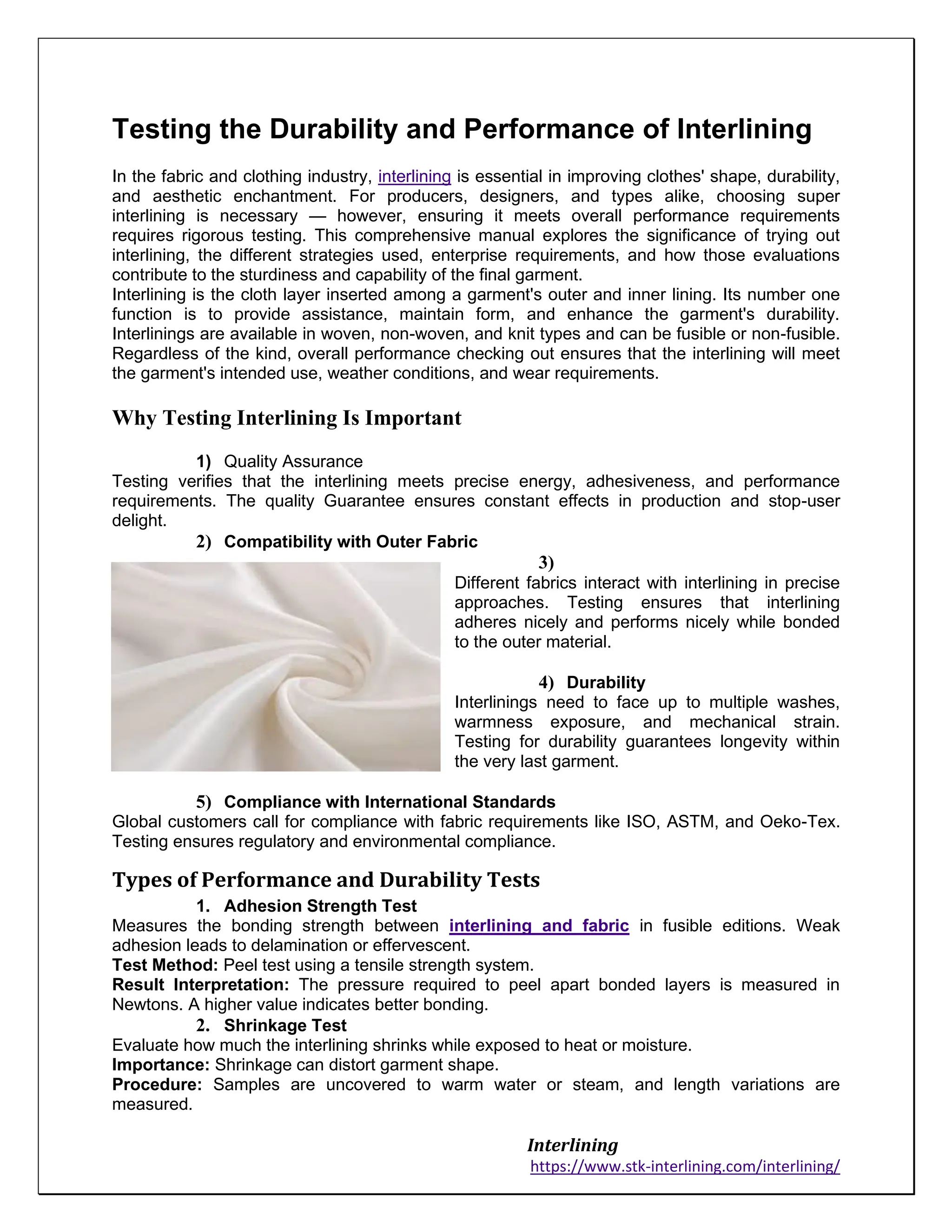 Interlining
https://www.stk-interlining.com/interlining/
Testing the Durability and Performance of Interlining
In the fabric and clothing industry, interlining is essential in improving clothes' shape, durability,
and aesthetic enchantment. For producers, designers, and types alike, choosing super
interlining is necessary — however, ensuring it meets overall performance requirements
requires rigorous testing. This comprehensive manual explores the significance of trying out
interlining, the different strategies used, enterprise requirements, and how those evaluations
contribute to the sturdiness and capability of the final garment.
Interlining is the cloth layer inserted among a garment's outer and inner lining. Its number one
function is to provide assistance, maintain form, and enhance the garment's durability.
Interlinings are available in woven, non-woven, and knit types and can be fusible or non-fusible.
Regardless of the kind, overall performance checking out ensures that the interlining will meet
the garment's intended use, weather conditions, and wear requirements.
Why Testing Interlining Is Important
1) Quality Assurance
Testing verifies that the interlining meets precise energy, adhesiveness, and performance
requirements. The quality Guarantee ensures constant effects in production and stop-user
delight.
2) Compatibility with Outer Fabric
3)
Different fabrics interact with interlining in precise
approaches. Testing ensures that interlining
adheres nicely and performs nicely while bonded
to the outer material.
4) Durability
Interlinings need to face up to multiple washes,
warmness exposure, and mechanical strain.
Testing for durability guarantees longevity within
the very last garment.
5) Compliance with International Standards
Global customers call for compliance with fabric requirements like ISO, ASTM, and Oeko-Tex.
Testing ensures regulatory and environmental compliance.
Types of Performance and Durability Tests
1. Adhesion Strength Test
Measures the bonding strength between interlining and fabric in fusible editions. Weak
adhesion leads to delamination or effervescent.
Test Method: Peel test using a tensile strength system.
Result Interpretation: The pressure required to peel apart bonded layers is measured in
Newtons. A higher value indicates better bonding.
2. Shrinkage Test
Evaluate how much the interlining shrinks while exposed to heat or moisture.
Importance: Shrinkage can distort garment shape.
Procedure: Samples are uncovered to warm water or steam, and length variations are
measured.
 