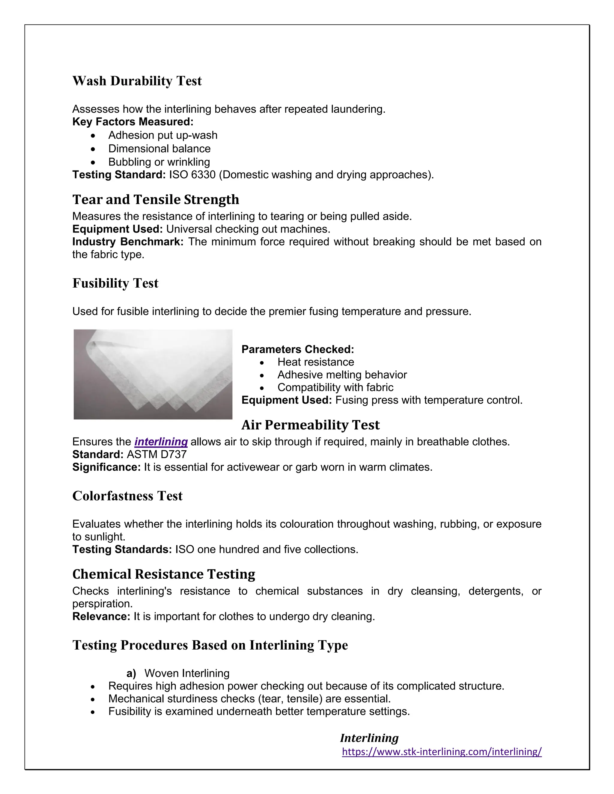 Interlining
https://www.stk-interlining.com/interlining/
Wash Durability Test
Assesses how the interlining behaves after repeated laundering.
Key Factors Measured:
• Adhesion put up-wash
• Dimensional balance
• Bubbling or wrinkling
Testing Standard: ISO 6330 (Domestic washing and drying approaches).
Tear and Tensile Strength
Measures the resistance of interlining to tearing or being pulled aside.
Equipment Used: Universal checking out machines.
Industry Benchmark: The minimum force required without breaking should be met based on
the fabric type.
Fusibility Test
Used for fusible interlining to decide the premier fusing temperature and pressure.
Parameters Checked:
• Heat resistance
• Adhesive melting behavior
• Compatibility with fabric
Equipment Used: Fusing press with temperature control.
Air Permeability Test
Ensures the interlining allows air to skip through if required, mainly in breathable clothes.
Standard: ASTM D737
Significance: It is essential for activewear or garb worn in warm climates.
Colorfastness Test
Evaluates whether the interlining holds its colouration throughout washing, rubbing, or exposure
to sunlight.
Testing Standards: ISO one hundred and five collections.
Chemical Resistance Testing
Checks interlining's resistance to chemical substances in dry cleansing, detergents, or
perspiration.
Relevance: It is important for clothes to undergo dry cleaning.
Testing Procedures Based on Interlining Type
a) Woven Interlining
• Requires high adhesion power checking out because of its complicated structure.
• Mechanical sturdiness checks (tear, tensile) are essential.
• Fusibility is examined underneath better temperature settings.
 