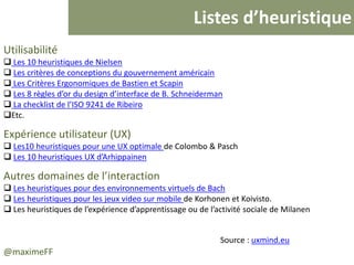 Listes d’heuristique
@maximeFF
Utilisabilité
 Les 10 heuristiques de Nielsen
 Les critères de conceptions du gouvernement américain
 Les Critères Ergonomiques de Bastien et Scapin
 Les 8 règles d’or du design d’interface de B. Schneiderman
 La checklist de l’ISO 9241 de Ribeiro
Etc.
Expérience utilisateur (UX)
 Les10 heuristiques pour une UX optimale de Colombo & Pasch
 Les 10 heuristiques UX d’Arhippainen
Autres domaines de l’interaction
 Les heuristiques pour des environnements virtuels de Bach
 Les heuristiques pour les jeux video sur mobile de Korhonen et Koivisto.
 Les heuristiques de l’expérience d’apprentissage ou de l’activité sociale de Milanen
Source : uxmind.eu
 