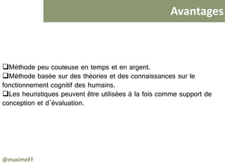 Avantages
@maximeFF
 Méthode peu couteuse en temps et en argent.
 Méthode basée sur des théories et des connaissances sur le
fonctionnement cognitif des humains.
 Les heuristiques peuvent être utilisées à la fois comme support de
conception et d’évaluation.
 