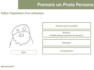 Prenons un Proto Persona
@maximeFF
Faîtes l’hypothèse d’un utilisateur.
Nom
Histoire avec le produit
Besoins.
Problématique derrière les besoins.
Attitudes
Compétences
 