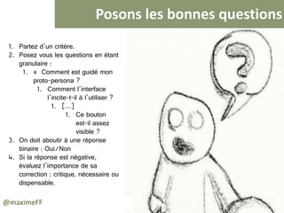 Posons les bonnes questions
@maximeFF
1. Partez d’un critère.
2. Posez vous les questions en étant
granulaire :
• « Comment est guidé mon
proto-persona ?
• Comment l’interface
l’incite-t-il à l’utiliser ?
• […]
• Ce bouton
est-il assez
visible ?
3. On doit aboutir à une réponse
binaire : Oui/Non
4. Si la réponse est négative,
évaluez l’importance de sa
correction : critique, nécessaire ou
dispensable.
 