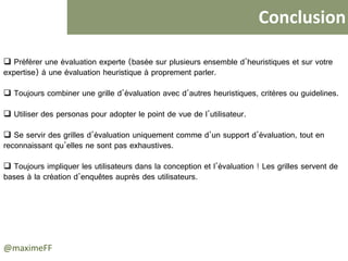 Conclusion
@maximeFF
 Préférer une évaluation experte (basée sur plusieurs ensemble d’heuristiques et sur votre
expertise) à une évaluation heuristique à proprement parler.
 Toujours combiner une grille d’évaluation avec d’autres heuristiques, critères ou guidelines.
 Utiliser des personas pour adopter le point de vue de l’utilisateur.
 Se servir des grilles d’évaluation uniquement comme d’un support d’évaluation, tout en
reconnaissant qu’elles ne sont pas exhaustives.
 Toujours impliquer les utilisateurs dans la conception et l’évaluation ! Les grilles servent de
bases à la création d’enquêtes auprès des utilisateurs.
 