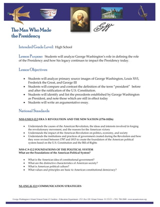 Intended Grade Level: High School
The Man Who Made
the Presidency
Lesson Purpose: Students will analyze George Washington’s role in defining the role
of the Presidency and how his legacy continues to impact the Presidency today.
Lesson Objectives:
• Students will analyze primary source images of George Washington, Louis XVI,
Frederick the Great, and George III
• Students will compare and contrast the definition of the term “president” before
and after the ratification of the U.S. Constitution.
• Students will identify and list the precedents established by George Washington
as President, and note those which are still in effect today
• Students will write an argumentative essay.
National Standards:
NSS-USH.5-12.3 ERA 3: REVOLUTION AND THE NEW NATION (1754-1820s)
• Understands the causes of the American Revolution, the ideas and interests involved in forging
the revolutionary movement, and the reasons for the American victory
• Understands the impact of the American Revolution on politics, economy, and society
• Understands the institutions and practices of government created during the Revolution and how
they were revised between 1787 and 1815 to create the foundation of the American political
system based on the U.S. Constitution and the Bill of Rights
NSS-C.9-12.2 FOUNDATIONS OF THE POLITICAL SYSTEM
What are the Foundations of the American Political System?
• What is the American idea of constitutional government?
• What are the distinctive characteristics of American society?
• What is American political culture?
• What values and principles are basic to American constitutional democracy?
NL-ENG.K-12.5 COMMUNICATION STRATEGIES
 