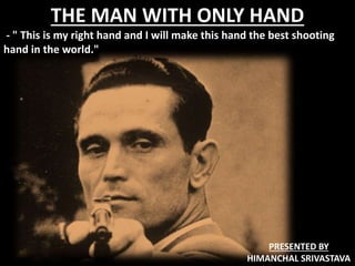 THE MAN WITH ONLY HAND
- " This is my right hand and I will make this hand the best shooting
hand in the world."
PRESENTED BY
HIMANCHAL SRIVASTAVA
 