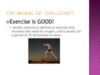 The Moral of this story?Exercise is GOOD! Aerobic exercise is defined as exercise that increases the need for oxygen, and is usually for a period of 15-20 minutes or more.