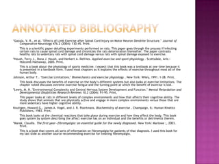 Annotated Bibliography*Gazula, V. R., et al. "Effects of Limb Exercise after Spinal Cord Injury on Motor Neuron Dendrite Structure." Journal of Comparative Neurology 476.2 (2004): 130-45. Print.	This is a scientific paper detailing experiments performed on rats. This paper goes through the process if infecting certain rats to cause spinal cord damage and chronicles the rats deterioration thereafter. The paper contrasts healthy rats to sedentary rats with spinal cord damage versus rats with spinal damage exposed to exercise.*Housh, Terry J., Dona J. Housh, and Herbert A. DeVries. Applied exercise and sport physiology . Scottsdale, Ariz.: Holcomb Hathaway, 2003. Print. 	This is a book about the physiology of sports medicine. I expect that this book was a textbook at one time because it is presented in a textbook form. I used most chapters as it explains the effects of exercise throughout most all of the human body.Johnson, Arthur T.. "Exercise Limitations." Biomechanics and exercise physiology . New York: Wiley, 1991. 1-28. Print.	This book discusses the benefits of exercise on the body’s different systems but also looks at exercise limitations. The chapter noted discusses extreme exercise fatigue and the turning point at which the benefit of exercise is lost.*Lewis, M. H. "Environmental Complexity and Central Nervous System Development and Function." Mental Retardation and Developmental Disabilities Research Reviews 10.2 (2004): 91-95. Print.	This paper looks at rats in different levels of complex environments and how that affects their cognitive ability. The study shows that animals that are physically active and engage in more complex environments versus those that are more sedentary have higher cognitive ability. Knuttgen, Howard G., James A. Vogel, and J. R. Poortmans. Biochemistry of exercise . Champaign, IL: Human Kinetics Publishers, 1983. Print.	This book looks at the chemical reactions that take place during exercise and how they affect the body. This book goes system by system describing the affect exercise has on an individual and the benefits or detriments therein.*Marek, Claudia. The first year--fibromyalgia: an essential guide for the newly diagnosed. New York: Marlowe ;, 2003. Print. 	This is a book that covers all sorts of information on fibromyalgia for patients of that diagnosis. I used this book for my last slide as another source recommending exercise for treating fibromyalgia.