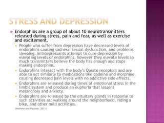 Stress and DepressionEndorphins are a group of about 10 neurotransmitters released during stress, pain and fear, as well as exercise and excitement. People who suffer from depression have decreased levels of endorphins causing sadness, sexual dysfunction, and problems sleeping. Antidepressants attempt to cure depression by elevating levels of endorphins, however they elevate levels so much transmitters believe the body has enough and stops making endorphins.Endorphins interact with the body’s Opiate receptors and are able to act similarly to medications like codeine and morphine, causing decreased pain levels with no addictive side effects.Endorphins are released during times of emotional stress in the limbic system and produce an euphoria that lessens melancholy and anxiety.Endorphins are released by the pituitary glands in response to such activities as: walking around the neighborhood, riding a bike, and other mild activities.(Mathew and Paulose, 2011)