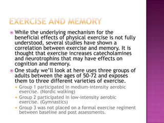 Exercise and MemoryWhile the underlying mechanism for the beneficial effects of physical exercise is not fully understood, several studies have shown a correlation between exercise and memory. It is thought that exercise increases catecholamines and neurotrophins that may have effects on cognition and memory. One study we’ll look at here uses three groups of adults between the ages of 50-72 and exposes them to three different varieties of exercise. Group 1 participated in medium-intensity aerobic exercise. (Nordic walking)Group 2 participated in low-intensity aerobic exercise. (Gymnastics)Group 3 was not placed on a formal exercise regiment between baseline and post assessments.