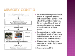 Memory cont’dIncreased working memory was shown in all groups and was not exclusive to a certain level of activity, mild or moderate. However, the highest level of memory increase was among the mild aerobic activity group.Increases in gray matter were found in all levels of exercising individuals and not associated with specific level of activity. Physical exercise has shown decrease in risk for Parkinson’s and dementia.(R Ruscheweyh et al, 2011)