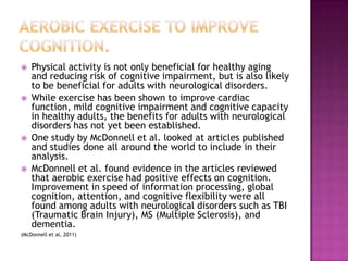 Physical activity is not only beneficial for healthy aging and reducing risk of cognitive impairment, but is also likely to be beneficial for adults with neurological disorders.While exercise has been shown to improve cardiac function, mild cognitive impairment and cognitive capacity in healthy adults, the benefits for adults with neurological disorders has not yet been established.One study by McDonnell et al. looked at articles published and studies done all around the world to include in their analysis.McDonnell et al. found evidence in the articles reviewed that aerobic exercise had positive effects on cognition. Improvement in speed of information processing, global cognition, attention, and cognitive flexibility were all found among adults with neurological disorders such as TBI (Traumatic Brain Injury), MS (Multiple Sclerosis), and dementia.(McDonnell et al, 2011)Aerobic exercise to improve cognition.