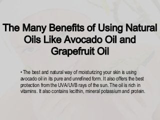The Many Benefits of Using Natural
Oils Like Avocado Oil and
Grapefruit Oil
• The best and natural way of moisturizing your skin is using
avocado oil in its pure and unrefined form. It also offers the best
protection from the UVA/UVB rays of the sun. The oil is rich in
vitamins. It also contains lecithin, mineral potassium and protein.
 