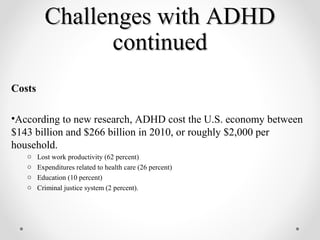 Challenges with ADHD
                continued
Costs

•According to new research, ADHD cost the U.S. economy between
$143 billion and $266 billion in 2010, or roughly $2,000 per
household.
   o    Lost work productivity (62 percent)
   o    Expenditures related to health care (26 percent)
   o    Education (10 percent)
   o    Criminal justice system (2 percent).
 