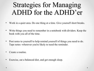 Strategies for Managing
      ADHD for the ADHD’er
•   Work in a quiet area. Do one thing at a time. Give yourself short breaks.

•   Write things you need to remember in a notebook with dividers. Keep the
    book with you all of the time.

•   Post notes to yourself to help remind yourself of things you need to do.
    Tape notes -wherever you're likely to need the reminder.

•   Create a routine.

•   Exercise, eat a balanced diet, and get enough sleep.
 