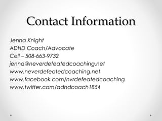 Contact Information
Jenna Knight
ADHD Coach/Advocate
Cell – 508-663-9732
jenna@neverdefeatedcoaching.net
www.neverdefeatedcoaching.net
www.facebook.com/nvrdefeatedcoaching
www.twitter.com/adhdcoach1854
 