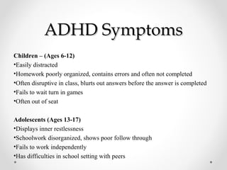 ADHD Symptoms
Children – (Ages 6-12)
•Easily distracted
•Homework poorly organized, contains errors and often not completed
•Often disruptive in class, blurts out answers before the answer is completed
•Fails to wait turn in games
•Often out of seat

Adolescents (Ages 13-17)
•Displays inner restlessness
•Schoolwork disorganized, shows poor follow through
•Fails to work independently
•Has difficulties in school setting with peers
 