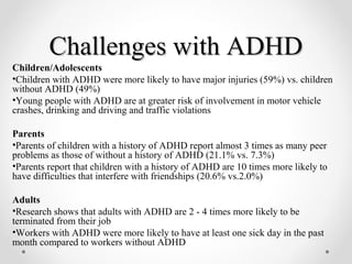Challenges with ADHDChallenges with ADHD
Children/Adolescents
•Children with ADHD were more likely to have major injuries (59%) vs. children
without ADHD (49%)
•Young people with ADHD are at greater risk of involvement in motor vehicle
crashes, drinking and driving and traffic violations
Parents
•Parents of children with a history of ADHD report almost 3 times as many peer
problems as those of without a history of ADHD (21.1% vs. 7.3%)
•Parents report that children with a history of ADHD are 10 times more likely to
have difficulties that interfere with friendships (20.6% vs.2.0%)
Adults
•Research shows that adults with ADHD are 2 - 4 times more likely to be
terminated from their job
•Workers with ADHD were more likely to have at least one sick day in the past
month compared to workers without ADHD
 