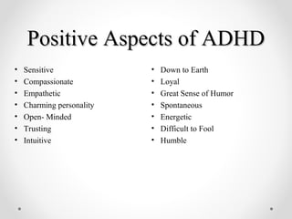 Positive Aspects of ADHDPositive Aspects of ADHD
• Down to Earth
• Loyal
• Great Sense of Humor
• Spontaneous
• Energetic
• Difficult to Fool
• Humble
• Sensitive
• Compassionate
• Empathetic
• Charming personality
• Open- Minded
• Trusting
• Intuitive
 