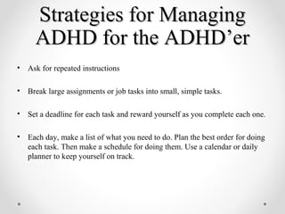 Strategies for ManagingStrategies for Managing
ADHD for the ADHD’erADHD for the ADHD’er
• Ask for repeated instructions
• Break large assignments or job tasks into small, simple tasks.
• Set a deadline for each task and reward yourself as you complete each one.
• Each day, make a list of what you need to do. Plan the best order for doing
each task. Then make a schedule for doing them. Use a calendar or daily
planner to keep yourself on track.
 