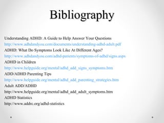 BibliographyBibliography
Understanding ADHD: A Guide to Help Answer Your Questions
http://www.adhdandyou.com/documents/understanding-adhd-adult.pdf
ADHD: What Do Symptoms Look Like At Different Ages?
http://www.adhdandyou.com/adhd-patients/symptoms-of-adhd/signs.aspx
ADHD in Children
http://www.helpguide.org/mental/adhd_add_signs_symptoms.htm
ADD/ADHD Parenting Tips
http://www.helpguide.org/mental/adhd_add_parenting_strategies.htm
Adult ADD/ADHD
http://www.helpguide.org/mental/adhd_add_adult_symptoms.htm
ADHD Statistics
http://www.addrc.org/adhd-statistics
 