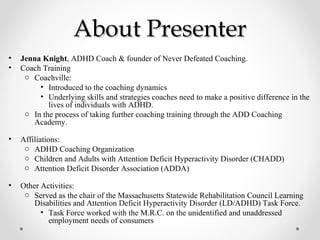 About PresenterAbout Presenter
• Jenna Knight, ADHD Coach & founder of Never Defeated Coaching.
• Coach Training
o Coachville:
• Introduced to the coaching dynamics
• Underlying skills and strategies coaches need to make a positive difference in the
lives of individuals with ADHD.
o In the process of taking further coaching training through the ADD Coaching
Academy.
• Affiliations:
o ADHD Coaching Organization
o Children and Adults with Attention Deficit Hyperactivity Disorder (CHADD)
o Attention Deficit Disorder Association (ADDA)
• Other Activities:
o Served as the chair of the Massachusetts Statewide Rehabilitation Council Learning
Disabilities and Attention Deficit Hyperactivity Disorder (LD/ADHD) Task Force.
• Task Force worked with the M.R.C. on the unidentified and unaddressed
employment needs of consumers
 