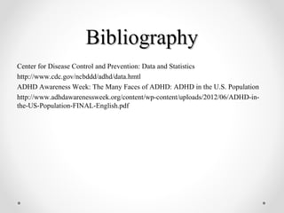BibliographyBibliography
Center for Disease Control and Prevention: Data and Statistics
http://www.cdc.gov/ncbddd/adhd/data.hmtl
ADHD Awareness Week: The Many Faces of ADHD: ADHD in the U.S. Population
http://www.adhdawarenessweek.org/content/wp-content/uploads/2012/06/ADHD-in-
the-US-Population-FINAL-English.pdf
 