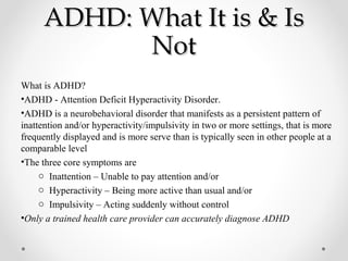 ADHD: What It is & IsADHD: What It is & Is
NotNot
What is ADHD?
•ADHD - Attention Deficit Hyperactivity Disorder.
•ADHD is a neurobehavioral disorder that manifests as a persistent pattern of
inattention and/or hyperactivity/impulsivity in two or more settings, that is more
frequently displayed and is more serve than is typically seen in other people at a
comparable level
•The three core symptoms are
o Inattention – Unable to pay attention and/or
o Hyperactivity – Being more active than usual and/or
o Impulsivity – Acting suddenly without control
•Only a trained health care provider can accurately diagnose ADHD
 
