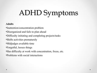 ADHD SymptomsADHD Symptoms
Adults
•Inattention/concentration problem
•Disorganized and fails to plan ahead
•Difficulty initiating and completing projects/tasks
•Shifts activities prematurely
•Midjudges available time
•Forgetful, looses things
•Has difficulty at work with concentration, focus, etc.
•Problems with social interactions
 