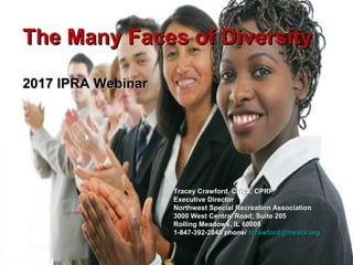 The Many Faces of DiversityThe Many Faces of Diversity
2017 IPRA Webinar2017 IPRA Webinar
Tracey Crawford, CTRS, CPRPTracey Crawford, CTRS, CPRP
Executive DirectorExecutive Director
Northwest Special Recreation AssociationNorthwest Special Recreation Association
3000 West Central Road; Suite 2053000 West Central Road; Suite 205
Rolling Meadows, IL 60008Rolling Meadows, IL 60008
1-847-392-2848 phone/1-847-392-2848 phone/ tcrawford@nwsra.orgtcrawford@nwsra.org
 